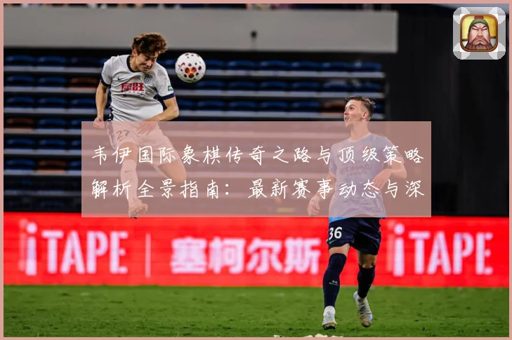 韦伊国际象棋传奇之路与顶级策略解析全景指南：最新赛事动态与深度分析