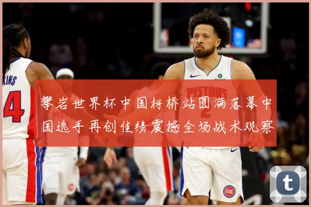 攀岩世界杯中国柯桥站圆满落幕中国选手再创佳绩震撼全场战术观察：最新赛事动态与深度分析