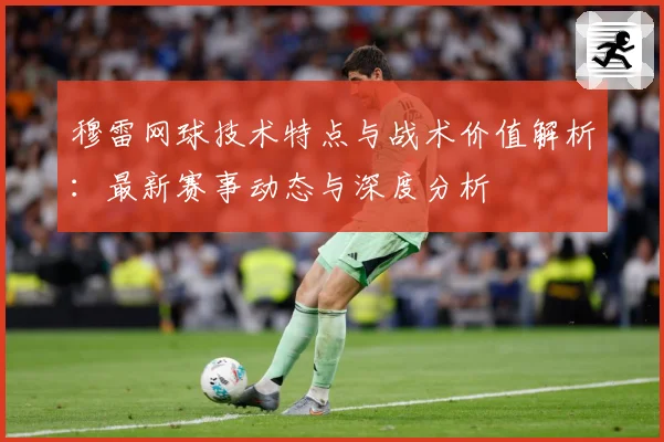穆雷网球技术特点与战术价值解析：最新赛事动态与深度分析