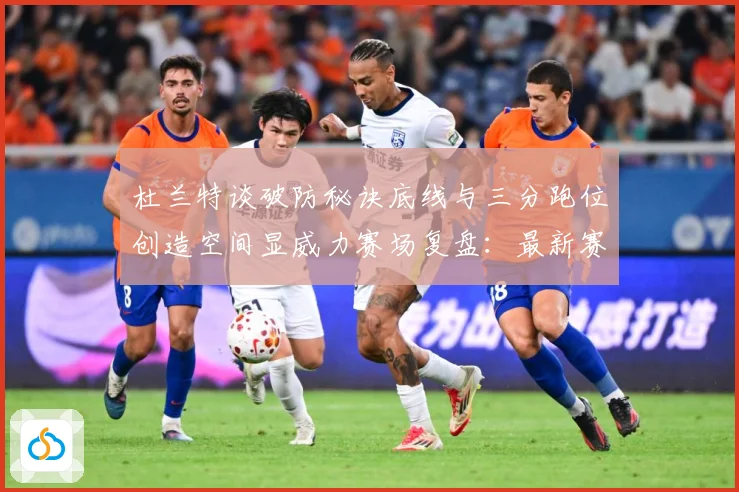 杜兰特谈破防秘诀底线与三分跑位创造空间显威力赛场复盘：最新赛事动态与深度分析