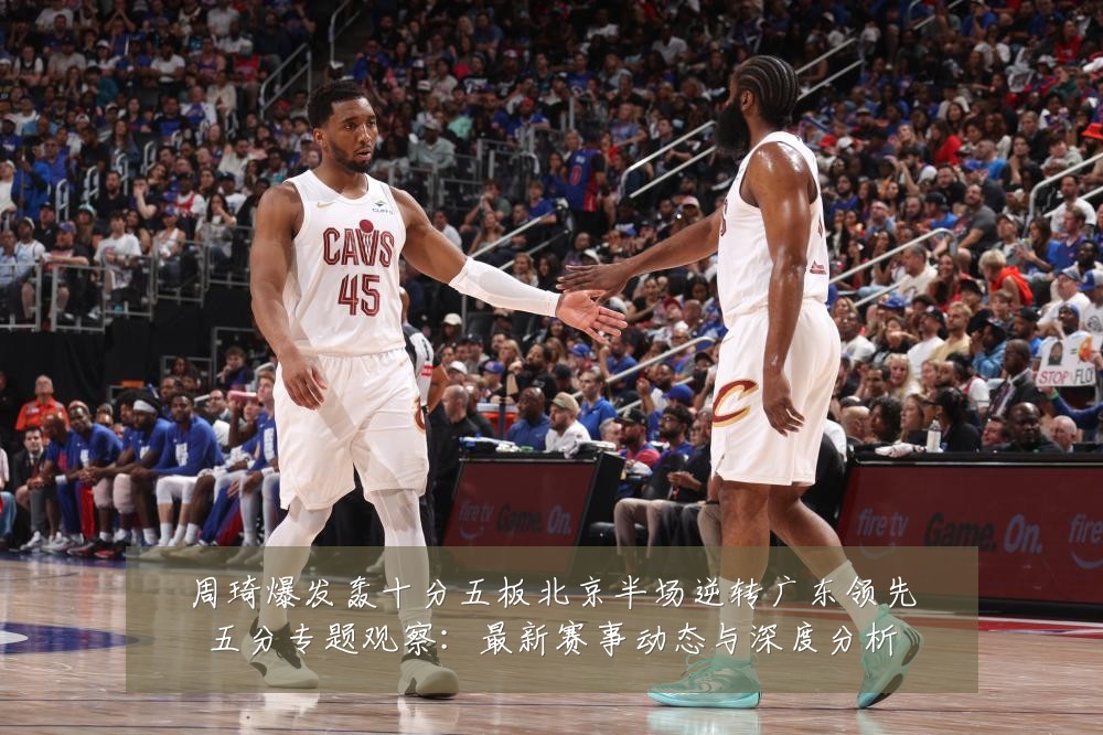周琦爆发轰十分五板北京半场逆转广东领先五分专题观察:最新赛事动态与深度分析