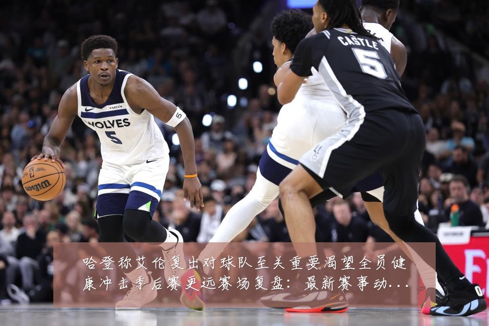 哈登称艾伦复出对球队至关重要渴望全员健康冲击季后赛更远赛场复盘:最新赛事动态与深度分析